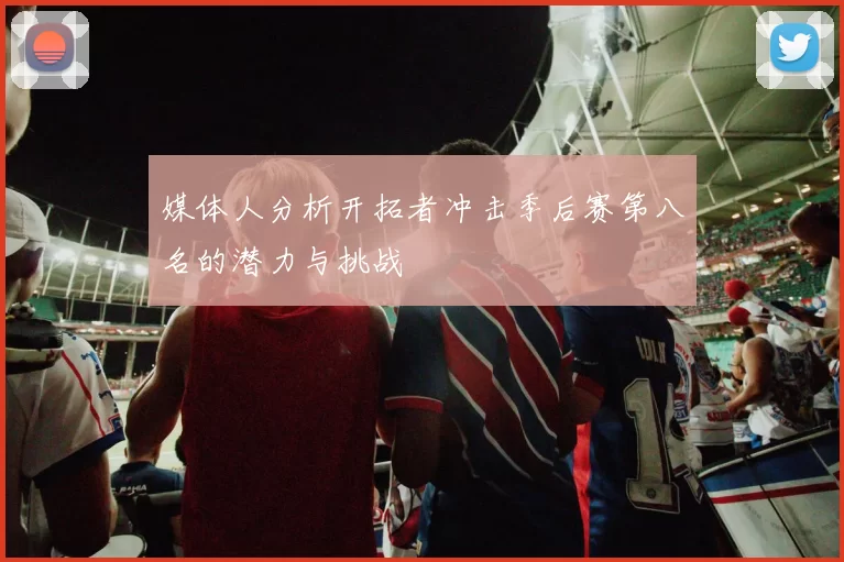 媒体人分析开拓者冲击季后赛第八名的潜力与挑战
