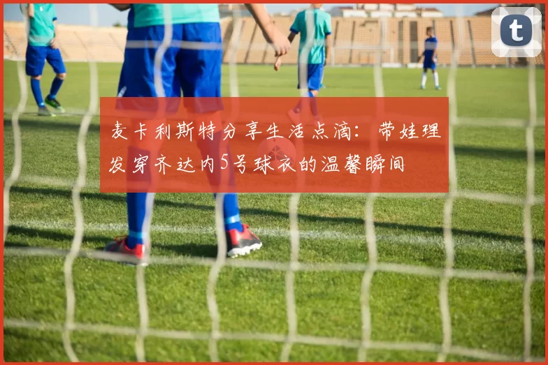 麦卡利斯特分享生活点滴：带娃理发穿齐达内5号球衣的温馨瞬间