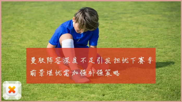 曼联阵容深度不足引发担忧下赛季前景堪忧需加强补强策略