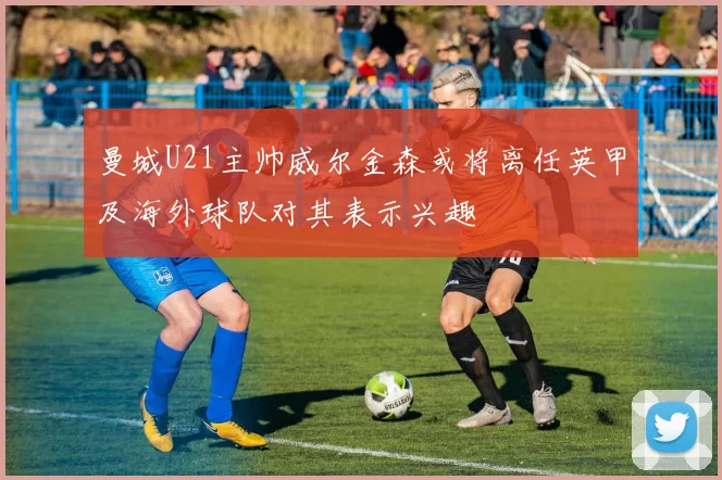 曼城U21主帅威尔金森或将离任英甲及海外球队对其表示兴趣