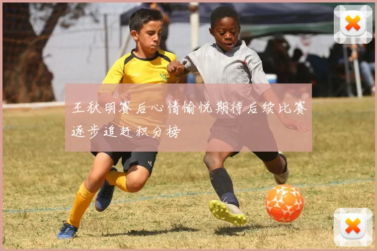 王秋明赛后心情愉悦期待后续比赛逐步追赶积分榜