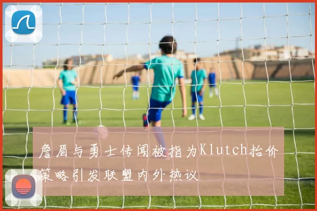 詹眉与勇士传闻被指为Klutch抬价策略引发联盟内外热议