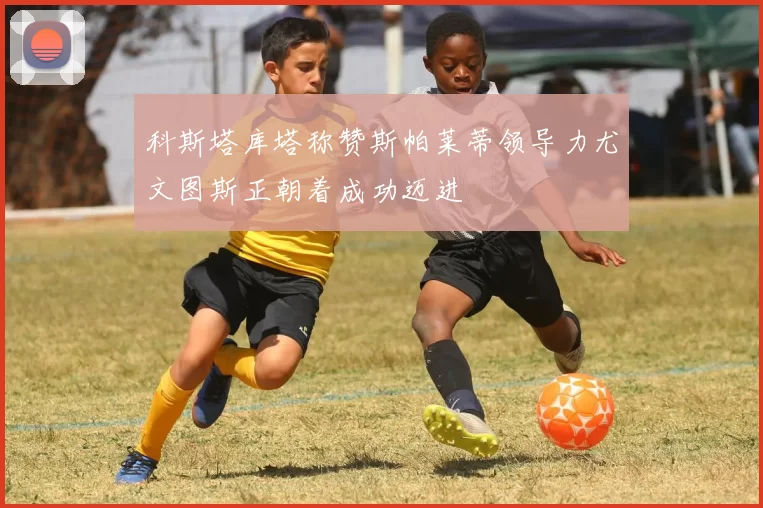 科斯塔库塔称赞斯帕莱蒂领导力尤文图斯正朝着成功迈进