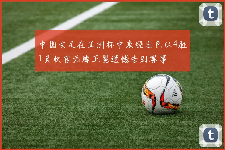 中国女足在亚洲杯中表现出色以4胜1负收官无缘卫冕遗憾告别赛事