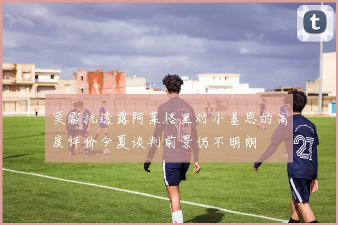 莫雷托透露阿莱格里对小基恩的高度评价今夏谈判前景仍不明朗