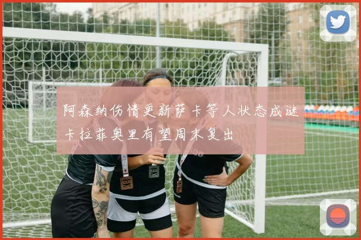 阿森纳伤情更新萨卡等人状态成谜卡拉菲奥里有望周末复出
