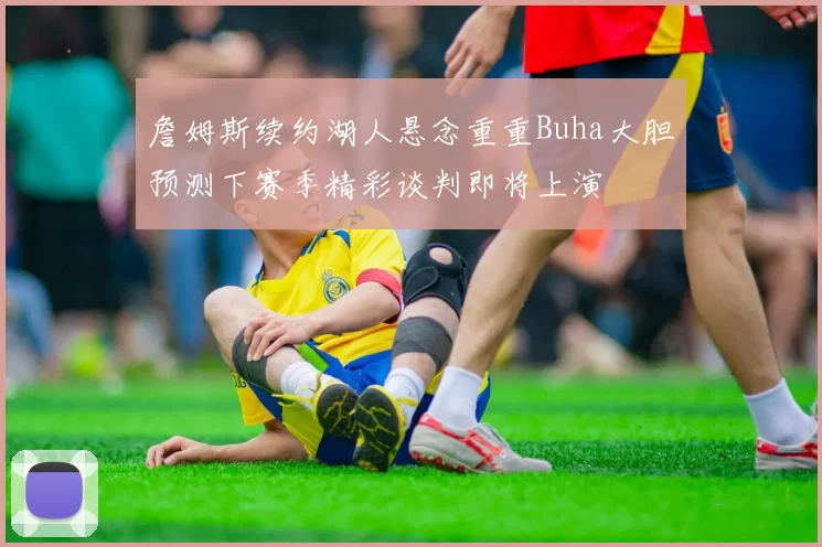 詹姆斯续约湖人悬念重重Buha大胆预测下赛季精彩谈判即将上演