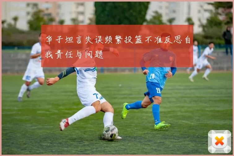 华子坦言失误频繁投篮不准反思自我责任与问题