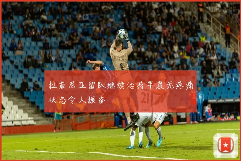 拉菲尼亚留队继续治疗早晨无疼痛状态令人振奋