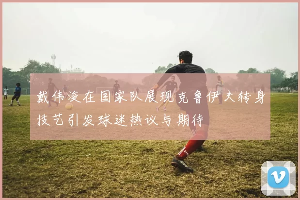 戴伟浚在国家队展现克鲁伊夫转身技艺引发球迷热议与期待