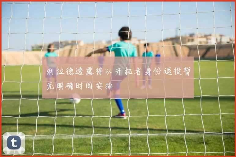 利拉德透露将以开拓者身份退役暂无明确时间安排