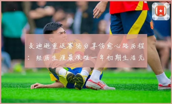 麦迪逊重返赛场分享伤愈心路历程：经历生涯最艰难一年初期生活无法自理