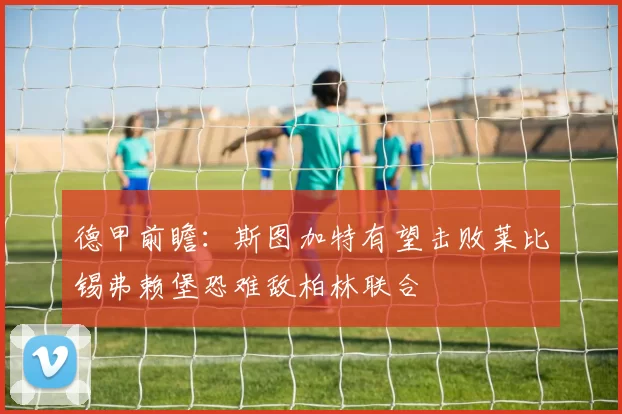 德甲前瞻：斯图加特有望击败莱比锡弗赖堡恐难敌柏林联合
