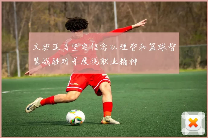 文班亚马坚定信念以理智和篮球智慧战胜对手展现职业精神