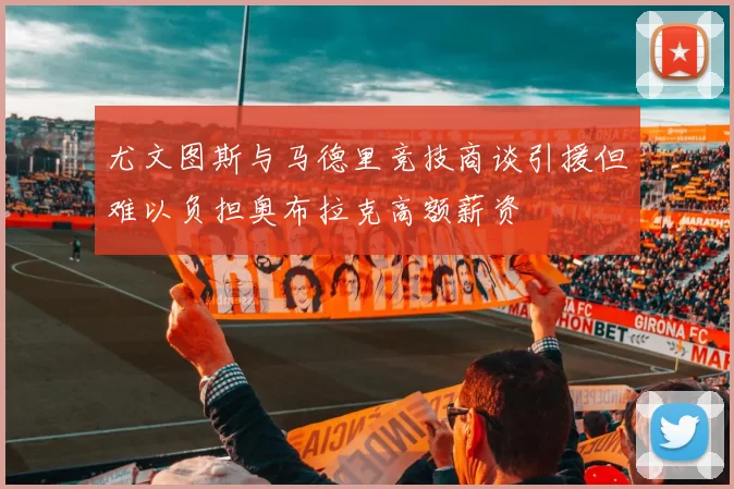 尤文图斯与马德里竞技商谈引援但难以负担奥布拉克高额薪资