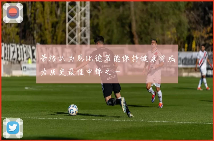 蒂格认为恩比德若能保持健康将成为历史最佳中锋之一