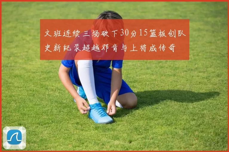 文班连续三场砍下30分15篮板创队史新纪录超越邓肯与上将成传奇