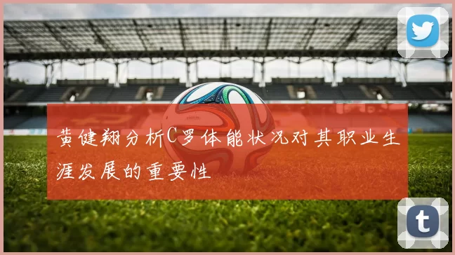 黄健翔分析C罗体能状况对其职业生涯发展的重要性