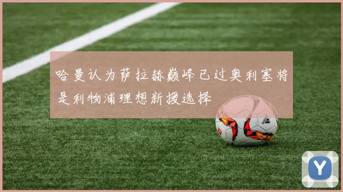 哈曼认为萨拉赫巅峰已过奥利塞将是利物浦理想新援选择