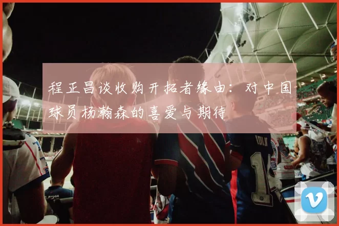 程正昌谈收购开拓者缘由：对中国球员杨瀚森的喜爱与期待
