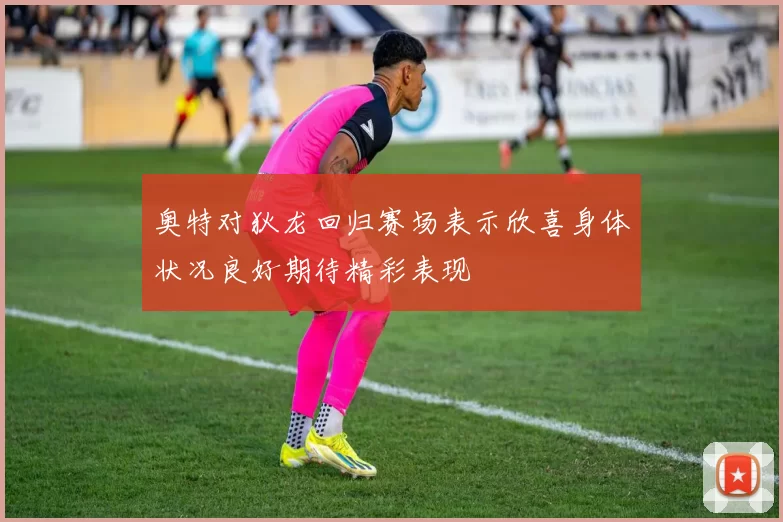 奥特对狄龙回归赛场表示欣喜身体状况良好期待精彩表现