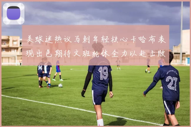 美球迷热议马刺年轻核心卡哈布表现出色期待文班轮休全力以赴击败湖人