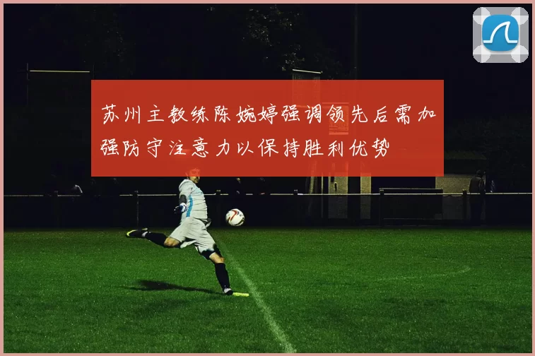 苏州主教练陈婉婷强调领先后需加强防守注意力以保持胜利优势