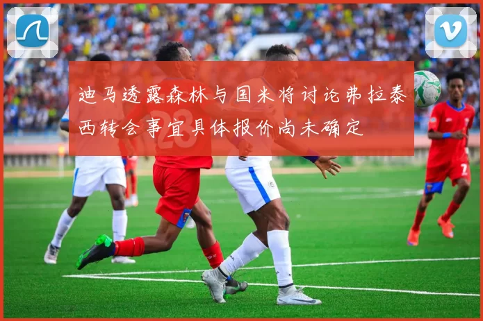 迪马透露森林与国米将讨论弗拉泰西转会事宜具体报价尚未确定