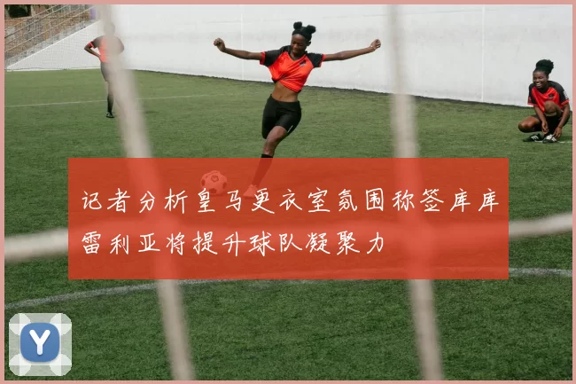 记者分析皇马更衣室氛围称签库库雷利亚将提升球队凝聚力